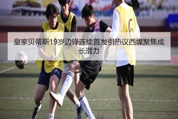 皇家贝蒂斯19岁边锋连续首发引热议西媒聚焦成长潜力