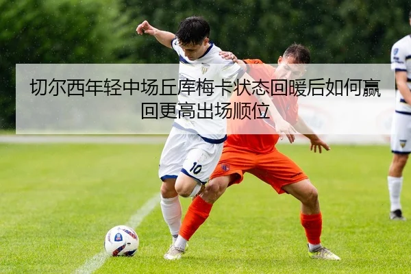 切尔西年轻中场丘库梅卡状态回暖后如何赢回更高出场顺位