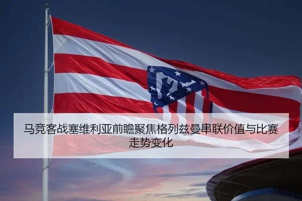 马竞客战塞维利亚前瞻聚焦格列兹曼串联价值与比赛走势变化